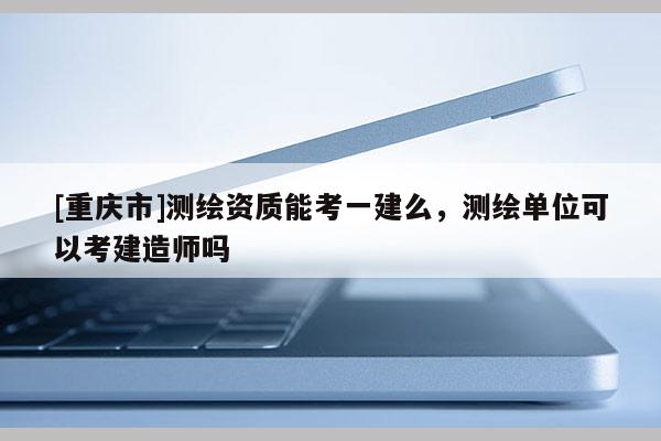 [重慶市]測繪資質(zhì)能考一建么，測繪單位可以考建造師嗎