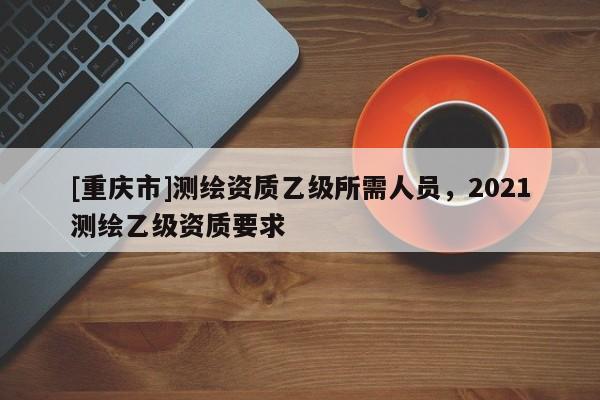 [重慶市]測(cè)繪資質(zhì)乙級(jí)所需人員，2021測(cè)繪乙級(jí)資質(zhì)要求