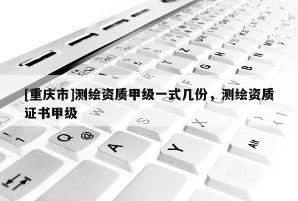 [重慶市]測繪資質(zhì)甲級一式幾份，測繪資質(zhì)證書甲級
