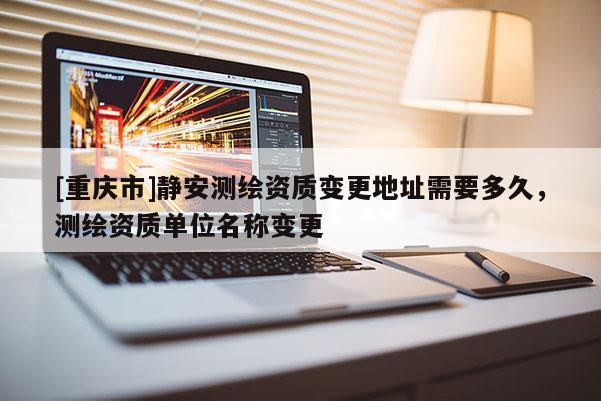 [重慶市]靜安測繪資質(zhì)變更地址需要多久，測繪資質(zhì)單位名稱變更