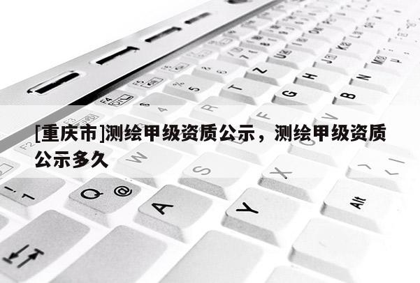 [重慶市]測繪甲級(jí)資質(zhì)公示，測繪甲級(jí)資質(zhì)公示多久