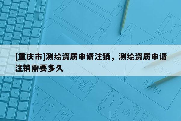 [重慶市]測繪資質(zhì)申請(qǐng)注銷，測繪資質(zhì)申請(qǐng)注銷需要多久