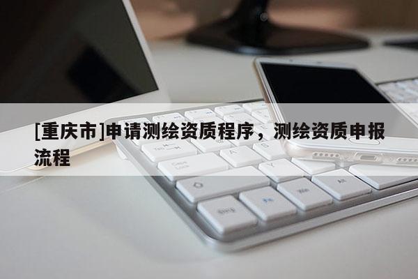 [重慶市]申請測繪資質(zhì)程序，測繪資質(zhì)申報流程