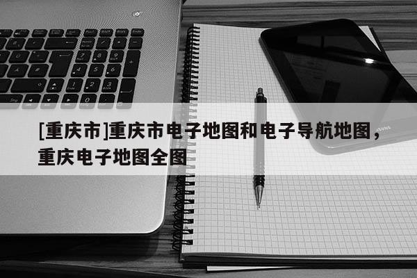 [重慶市]重慶市電子地圖和電子導(dǎo)航地圖，重慶電子地圖全圖