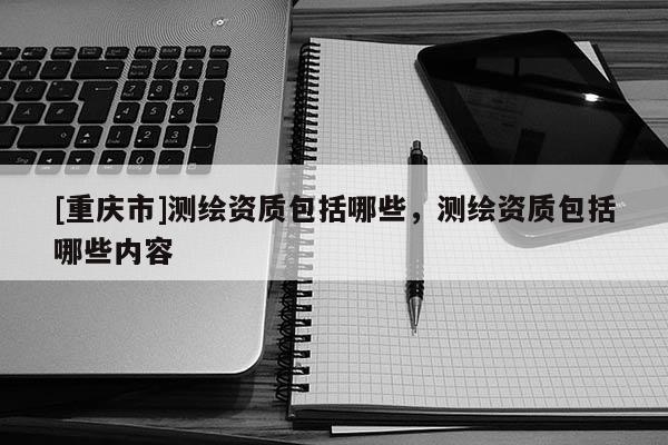 [重慶市]測繪資質(zhì)包括哪些，測繪資質(zhì)包括哪些內(nèi)容