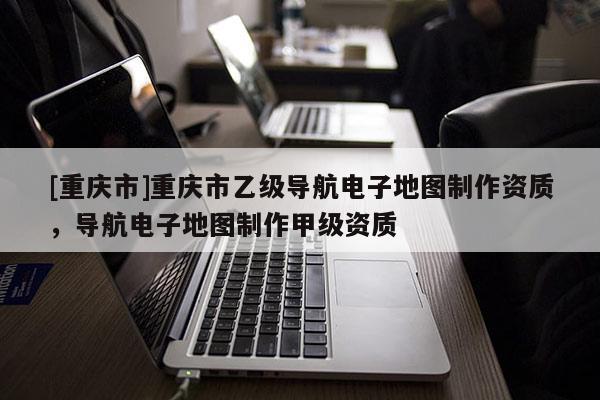 [重慶市]重慶市乙級導(dǎo)航電子地圖制作資質(zhì)，導(dǎo)航電子地圖制作甲級資質(zhì)