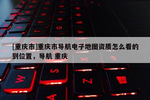 [重慶市]重慶市導(dǎo)航電子地圖資質(zhì)怎么看的到位置，導(dǎo)航 重慶
