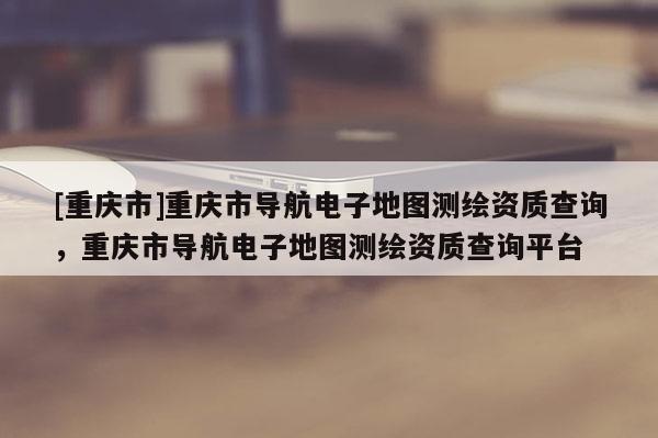 [重慶市]重慶市導(dǎo)航電子地圖測繪資質(zhì)查詢，重慶市導(dǎo)航電子地圖測繪資質(zhì)查詢平臺