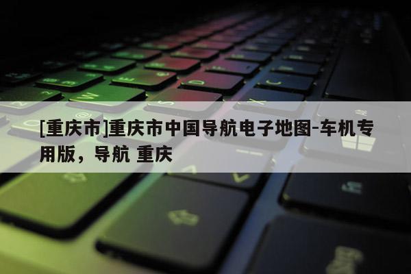 [重慶市]重慶市中國導(dǎo)航電子地圖-車機(jī)專用版，導(dǎo)航 重慶