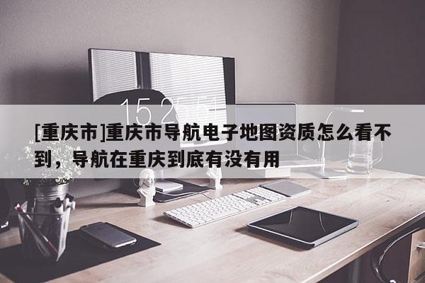[重慶市]重慶市導(dǎo)航電子地圖資質(zhì)怎么看不到，導(dǎo)航在重慶到底有沒有用