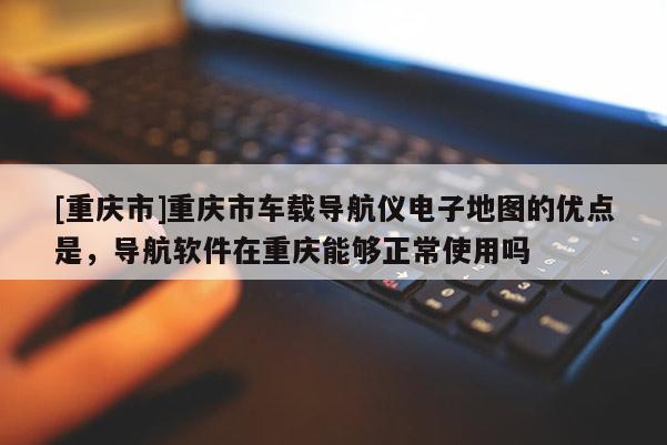 [重慶市]重慶市車載導(dǎo)航儀電子地圖的優(yōu)點(diǎn)是，導(dǎo)航軟件在重慶能夠正常使用嗎