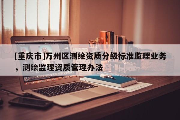 [重慶市]萬(wàn)州區(qū)測(cè)繪資質(zhì)分級(jí)標(biāo)準(zhǔn)監(jiān)理業(yè)務(wù)，測(cè)繪監(jiān)理資質(zhì)管理辦法