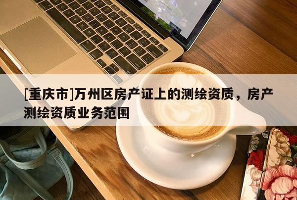 [重慶市]萬(wàn)州區(qū)房產(chǎn)證上的測(cè)繪資質(zhì)，房產(chǎn)測(cè)繪資質(zhì)業(yè)務(wù)范圍
