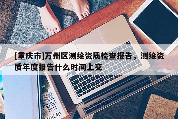 [重慶市]萬(wàn)州區(qū)測(cè)繪資質(zhì)檢查報(bào)告，測(cè)繪資質(zhì)年度報(bào)告什么時(shí)間上交