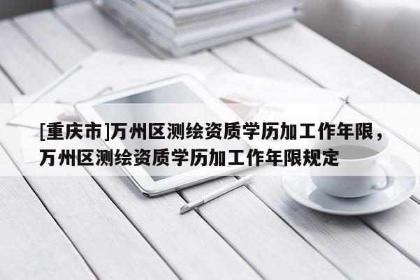 [重慶市]萬(wàn)州區(qū)測(cè)繪資質(zhì)學(xué)歷加工作年限，萬(wàn)州區(qū)測(cè)繪資質(zhì)學(xué)歷加工作年限規(guī)定