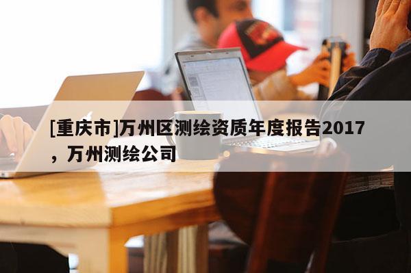 [重慶市]萬州區(qū)測繪資質(zhì)年度報(bào)告2017，萬州測繪公司