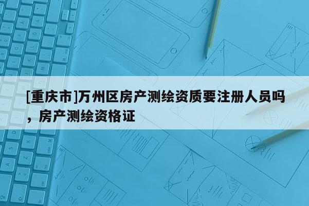 [重慶市]萬州區(qū)房產(chǎn)測繪資質(zhì)要注冊人員嗎，房產(chǎn)測繪資格證