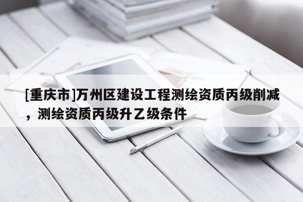 [重慶市]萬州區(qū)建設(shè)工程測繪資質(zhì)丙級削減，測繪資質(zhì)丙級升乙級條件