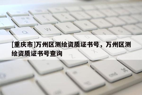 [重慶市]萬州區(qū)測繪資質(zhì)證書號，萬州區(qū)測繪資質(zhì)證書號查詢