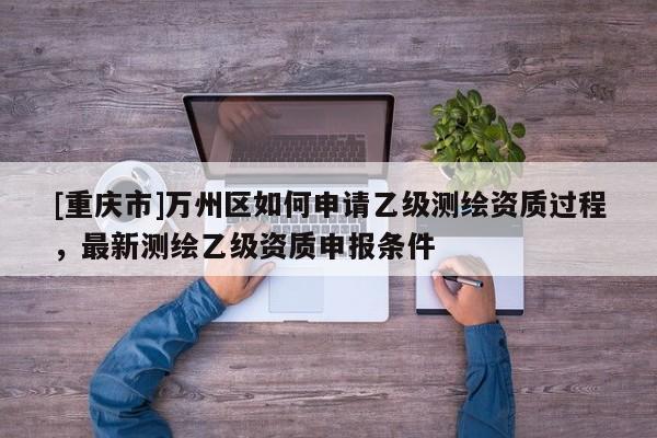[重慶市]萬州區(qū)如何申請乙級測繪資質(zhì)過程，最新測繪乙級資質(zhì)申報(bào)條件