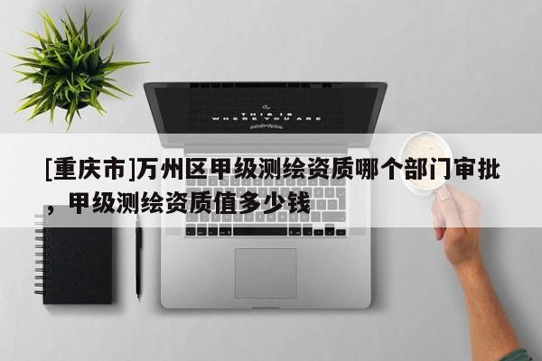 [重慶市]萬州區(qū)甲級測繪資質(zhì)哪個(gè)部門審批，甲級測繪資質(zhì)值多少錢