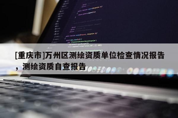 [重慶市]萬州區(qū)測繪資質(zhì)單位檢查情況報(bào)告，測繪資質(zhì)自查報(bào)告