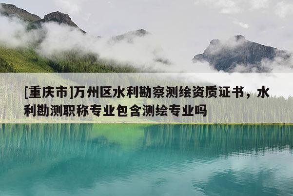 [重慶市]萬州區(qū)水利勘察測繪資質(zhì)證書，水利勘測職稱專業(yè)包含測繪專業(yè)嗎