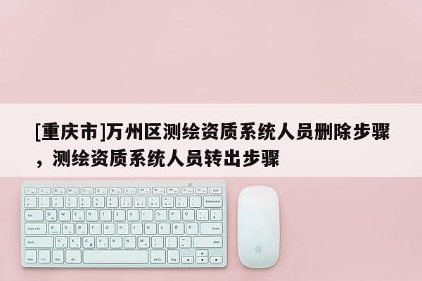 [重慶市]萬州區(qū)測繪資質(zhì)系統(tǒng)人員刪除步驟，測繪資質(zhì)系統(tǒng)人員轉(zhuǎn)出步驟