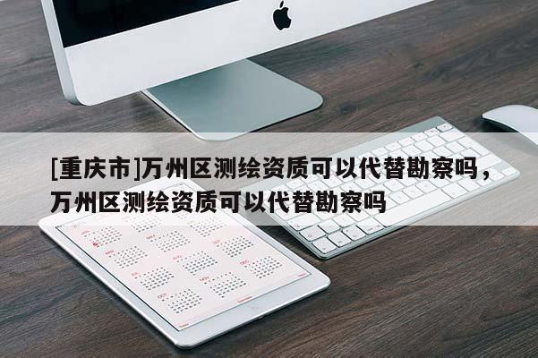 [重慶市]萬州區(qū)測繪資質(zhì)可以代替勘察嗎，萬州區(qū)測繪資質(zhì)可以代替勘察嗎