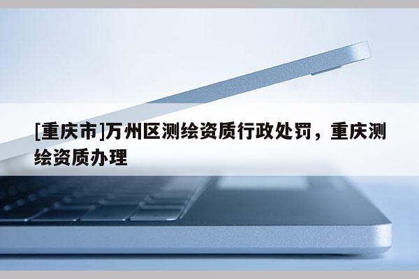 [重慶市]萬州區(qū)測繪資質(zhì)行政處罰，重慶測繪資質(zhì)辦理