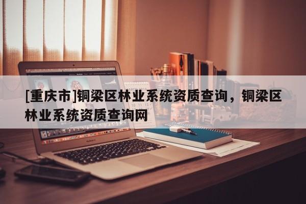[重慶市]銅梁區(qū)林業(yè)系統(tǒng)資質(zhì)查詢，銅梁區(qū)林業(yè)系統(tǒng)資質(zhì)查詢網(wǎng)