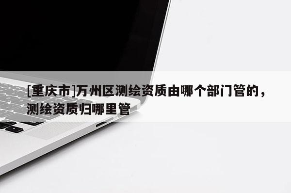 [重慶市]萬州區(qū)測繪資質(zhì)由哪個部門管的，測繪資質(zhì)歸哪里管