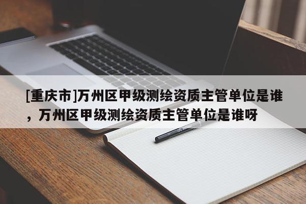[重慶市]萬州區(qū)甲級(jí)測(cè)繪資質(zhì)主管單位是誰，萬州區(qū)甲級(jí)測(cè)繪資質(zhì)主管單位是誰呀