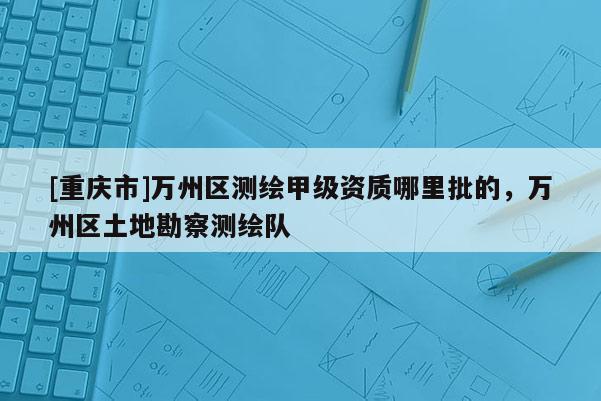 [重慶市]萬州區(qū)測(cè)繪甲級(jí)資質(zhì)哪里批的，萬州區(qū)土地勘察測(cè)繪隊(duì)