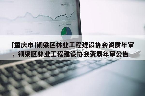 [重慶市]銅梁區(qū)林業(yè)工程建設(shè)協(xié)會(huì)資質(zhì)年審，銅梁區(qū)林業(yè)工程建設(shè)協(xié)會(huì)資質(zhì)年審公告