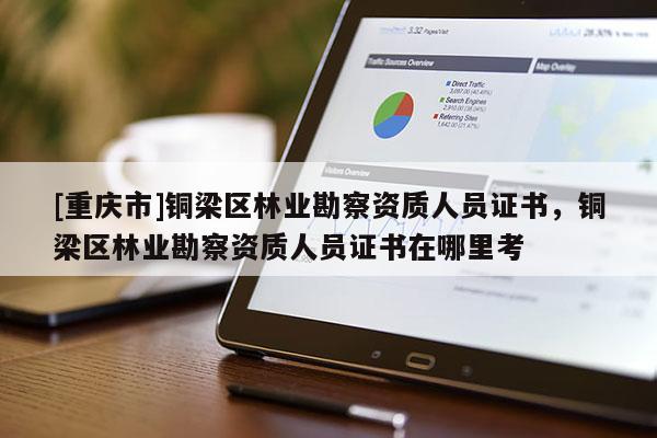 [重慶市]銅梁區(qū)林業(yè)勘察資質(zhì)人員證書(shū)，銅梁區(qū)林業(yè)勘察資質(zhì)人員證書(shū)在哪里考