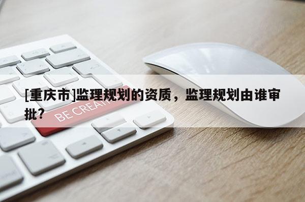 [重慶市]監(jiān)理規(guī)劃的資質(zhì)，監(jiān)理規(guī)劃由誰(shuí)審批?