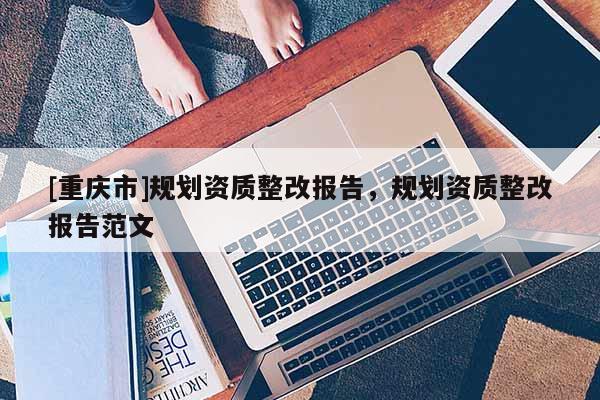 [重慶市]規(guī)劃資質(zhì)整改報(bào)告，規(guī)劃資質(zhì)整改報(bào)告范文