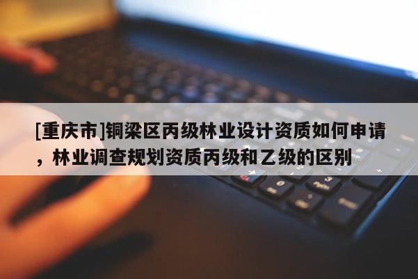 [重慶市]銅梁區(qū)丙級(jí)林業(yè)設(shè)計(jì)資質(zhì)如何申請(qǐng)，林業(yè)調(diào)查規(guī)劃資質(zhì)丙級(jí)和乙級(jí)的區(qū)別