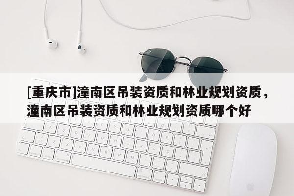[重慶市]潼南區(qū)吊裝資質(zhì)和林業(yè)規(guī)劃資質(zhì)，潼南區(qū)吊裝資質(zhì)和林業(yè)規(guī)劃資質(zhì)哪個(gè)好