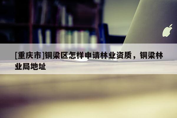 [重慶市]銅梁區(qū)怎樣申請(qǐng)林業(yè)資質(zhì)，銅梁林業(yè)局地址