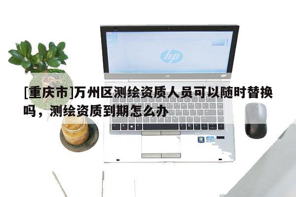 [重慶市]萬州區(qū)測(cè)繪資質(zhì)人員可以隨時(shí)替換嗎，測(cè)繪資質(zhì)到期怎么辦