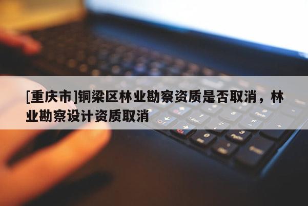 [重慶市]銅梁區(qū)林業(yè)勘察資質(zhì)是否取消，林業(yè)勘察設(shè)計(jì)資質(zhì)取消